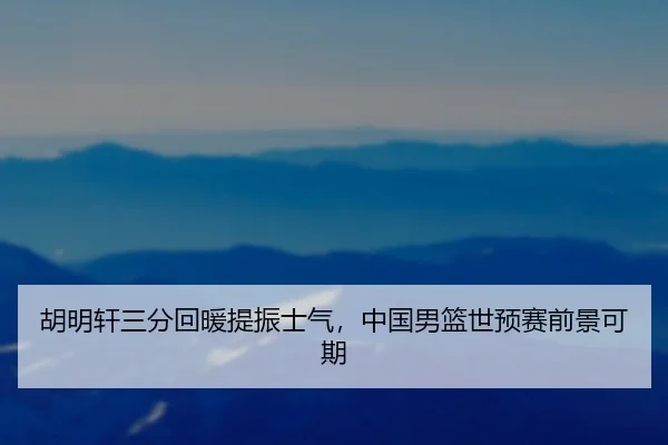 胡明轩三分回暖提振士气，中国男篮世预赛前景可期