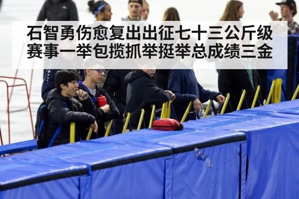 石智勇伤愈复出出征七十三公斤级赛事一举包揽抓举挺举总成绩三金